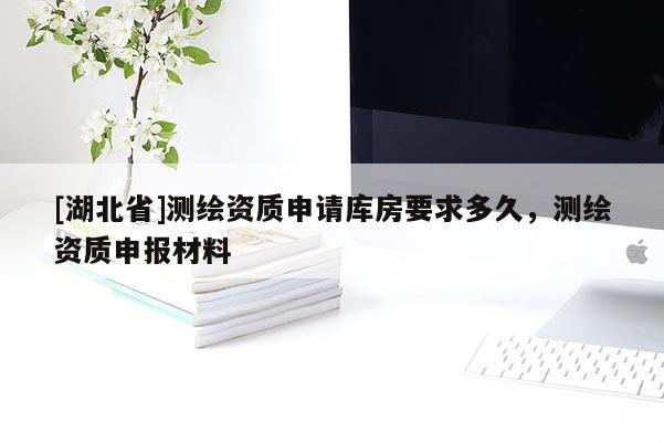 [湖北省]測(cè)繪資質(zhì)申請(qǐng)庫(kù)房要求多久，測(cè)繪資質(zhì)申報(bào)材料