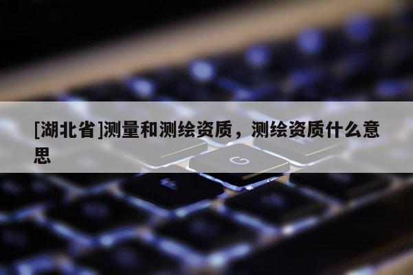 [湖北省]測(cè)量和測(cè)繪資質(zhì)，測(cè)繪資質(zhì)什么意思