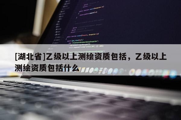 [湖北省]乙級以上測繪資質(zhì)包括，乙級以上測繪資質(zhì)包括什么