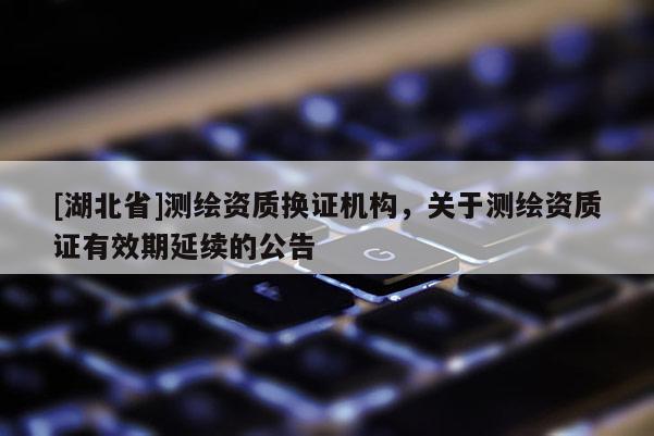 [湖北省]測(cè)繪資質(zhì)換證機(jī)構(gòu)，關(guān)于測(cè)繪資質(zhì)證有效期延續(xù)的公告