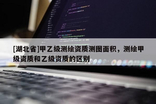 [湖北省]甲乙級測繪資質(zhì)測圖面積，測繪甲級資質(zhì)和乙級資質(zhì)的區(qū)別