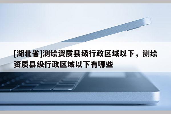 [湖北省]測(cè)繪資質(zhì)縣級(jí)行政區(qū)域以下，測(cè)繪資質(zhì)縣級(jí)行政區(qū)域以下有哪些