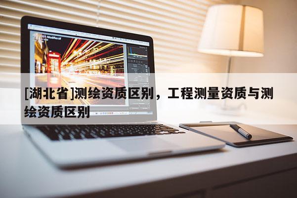 [湖北省]測(cè)繪資質(zhì)區(qū)別，工程測(cè)量資質(zhì)與測(cè)繪資質(zhì)區(qū)別