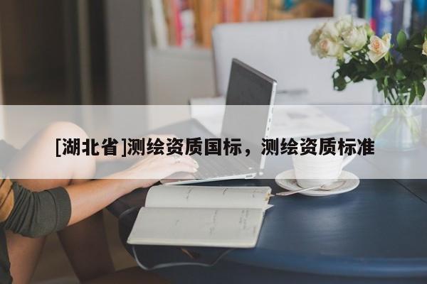 [湖北省]測繪資質(zhì)國標(biāo)，測繪資質(zhì)標(biāo)準(zhǔn)