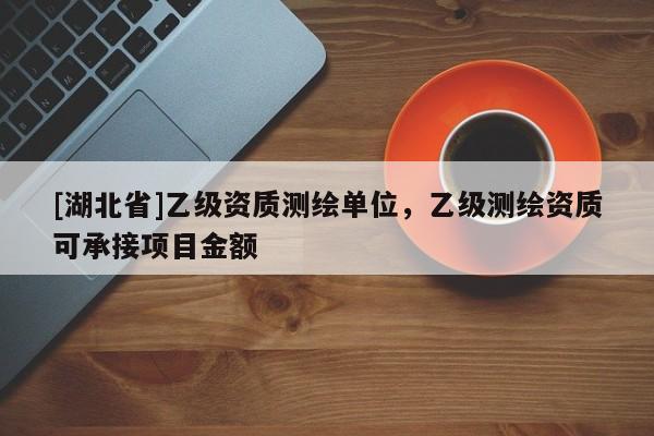 [湖北省]乙級資質(zhì)測繪單位，乙級測繪資質(zhì)可承接項(xiàng)目金額