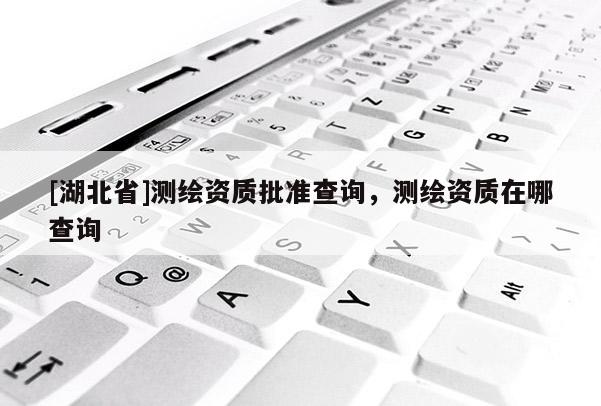 [湖北省]測繪資質(zhì)批準(zhǔn)查詢，測繪資質(zhì)在哪查詢