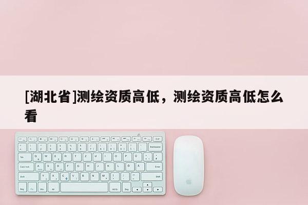 [湖北省]測繪資質(zhì)高低，測繪資質(zhì)高低怎么看