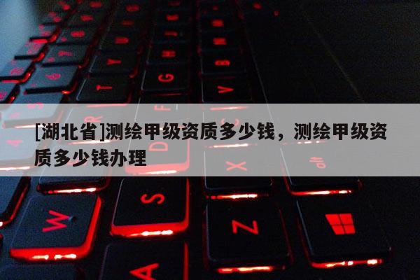 [湖北省]測(cè)繪甲級(jí)資質(zhì)多少錢，測(cè)繪甲級(jí)資質(zhì)多少錢辦理