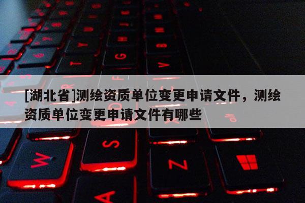 [湖北省]測(cè)繪資質(zhì)單位變更申請(qǐng)文件，測(cè)繪資質(zhì)單位變更申請(qǐng)文件有哪些