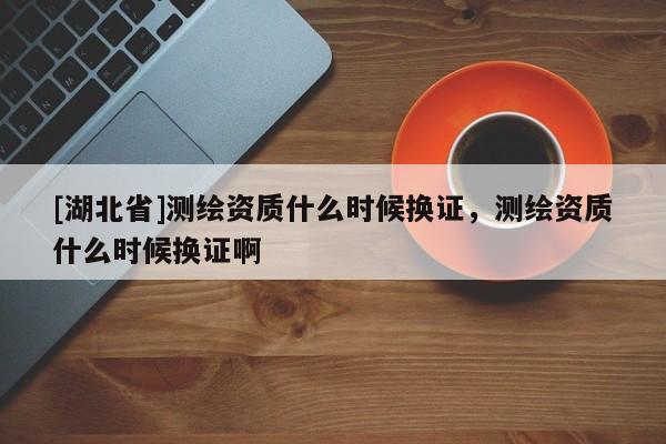 [湖北省]測(cè)繪資質(zhì)什么時(shí)候換證，測(cè)繪資質(zhì)什么時(shí)候換證啊