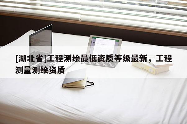 [湖北省]工程測(cè)繪最低資質(zhì)等級(jí)最新，工程測(cè)量測(cè)繪資質(zhì)