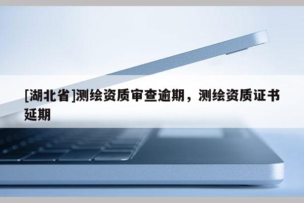 [湖北省]測繪資質(zhì)審查逾期，測繪資質(zhì)證書延期