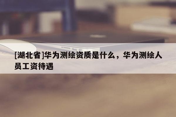[湖北省]華為測(cè)繪資質(zhì)是什么，華為測(cè)繪人員工資待遇