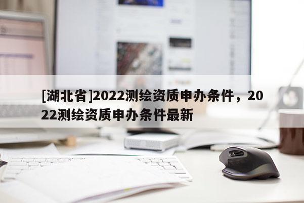 [湖北省]2022測(cè)繪資質(zhì)申辦條件，2022測(cè)繪資質(zhì)申辦條件最新