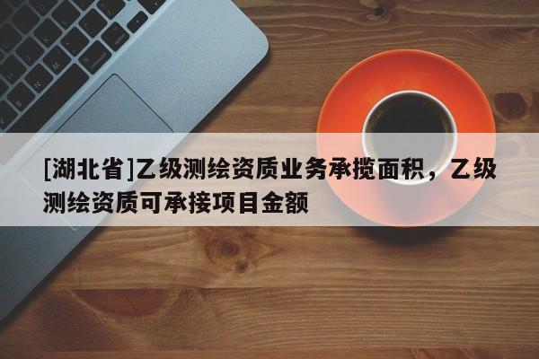 [湖北省]乙級測繪資質(zhì)業(yè)務(wù)承攬面積，乙級測繪資質(zhì)可承接項(xiàng)目金額