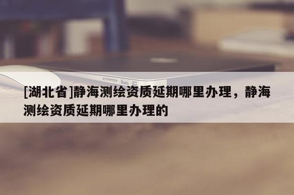 [湖北省]靜海測繪資質(zhì)延期哪里辦理，靜海測繪資質(zhì)延期哪里辦理的