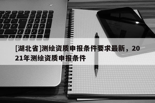[湖北省]測(cè)繪資質(zhì)申報(bào)條件要求最新，2021年測(cè)繪資質(zhì)申報(bào)條件