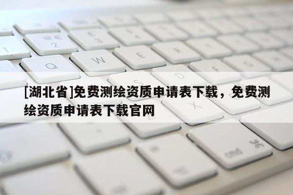 [湖北省]免費(fèi)測繪資質(zhì)申請表下載，免費(fèi)測繪資質(zhì)申請表下載官網(wǎng)
