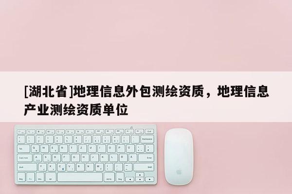 [湖北省]地理信息外包測繪資質(zhì)，地理信息產(chǎn)業(yè)測繪資質(zhì)單位