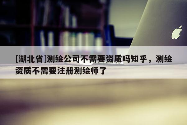 [湖北省]測繪公司不需要資質(zhì)嗎知乎，測繪資質(zhì)不需要注冊測繪師了