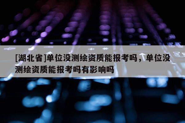 [湖北省]單位沒測繪資質能報考嗎，單位沒測繪資質能報考嗎有影響嗎