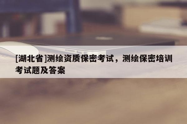 [湖北省]測繪資質(zhì)保密考試，測繪保密培訓(xùn)考試題及答案