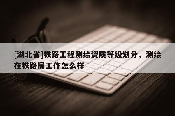 [湖北省]鐵路工程測(cè)繪資質(zhì)等級(jí)劃分，測(cè)繪在鐵路局工作怎么樣
