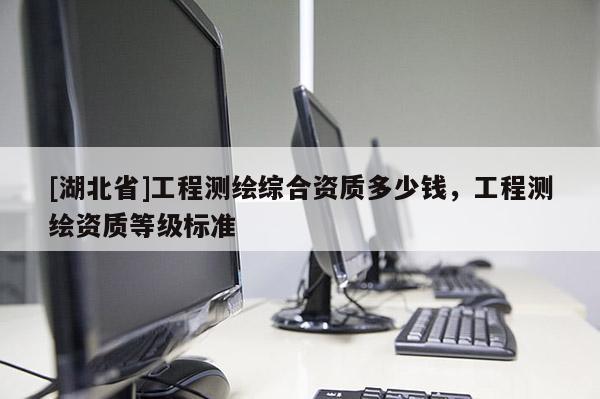 [湖北省]工程測繪綜合資質(zhì)多少錢，工程測繪資質(zhì)等級標(biāo)準(zhǔn)
