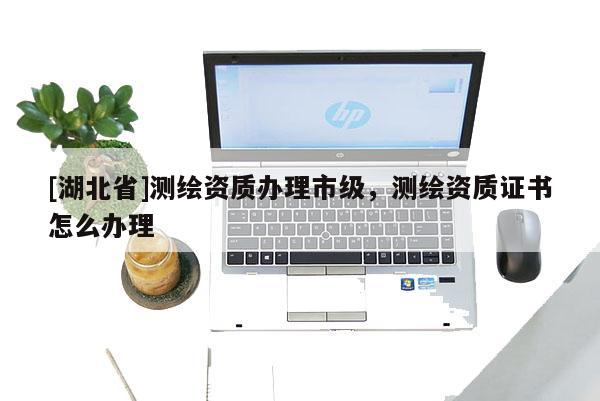 [湖北省]測繪資質(zhì)辦理市級，測繪資質(zhì)證書怎么辦理