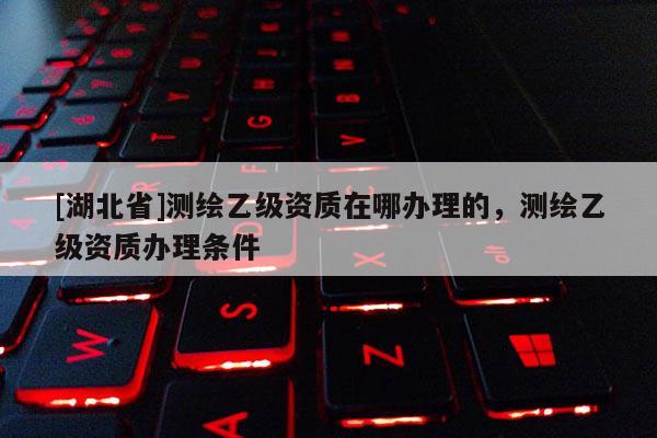 [湖北省]測繪乙級資質(zhì)在哪辦理的，測繪乙級資質(zhì)辦理條件