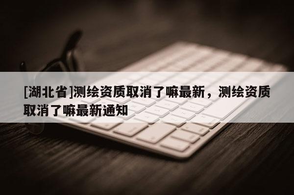 [湖北省]測繪資質(zhì)取消了嘛最新，測繪資質(zhì)取消了嘛最新通知