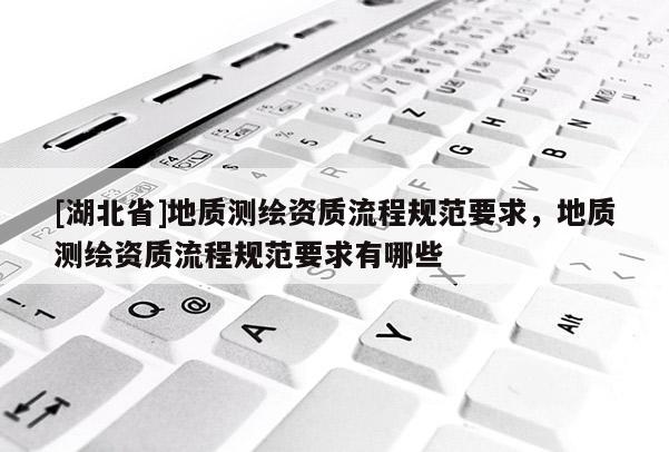 [湖北省]地質(zhì)測(cè)繪資質(zhì)流程規(guī)范要求，地質(zhì)測(cè)繪資質(zhì)流程規(guī)范要求有哪些
