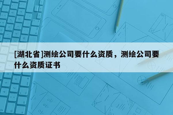 [湖北省]測繪公司要什么資質，測繪公司要什么資質證書