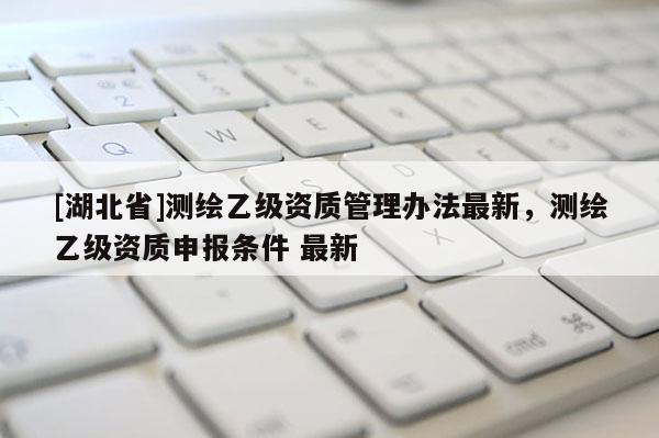 [湖北省]測繪乙級資質(zhì)管理辦法最新，測繪乙級資質(zhì)申報條件 最新