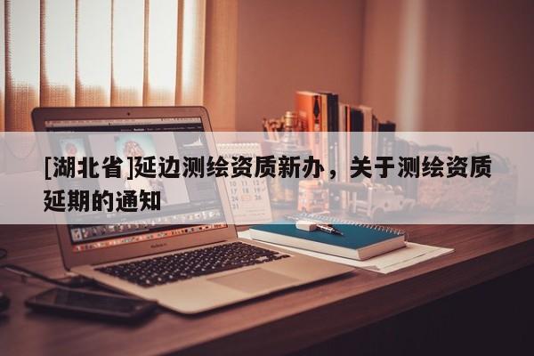 [湖北省]延邊測繪資質(zhì)新辦，關(guān)于測繪資質(zhì)延期的通知
