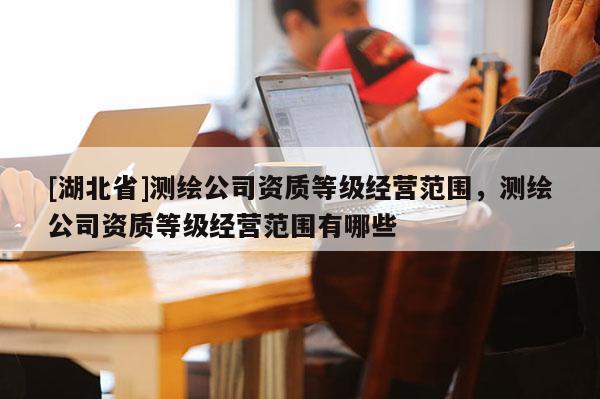 [湖北省]測繪公司資質(zhì)等級經(jīng)營范圍，測繪公司資質(zhì)等級經(jīng)營范圍有哪些