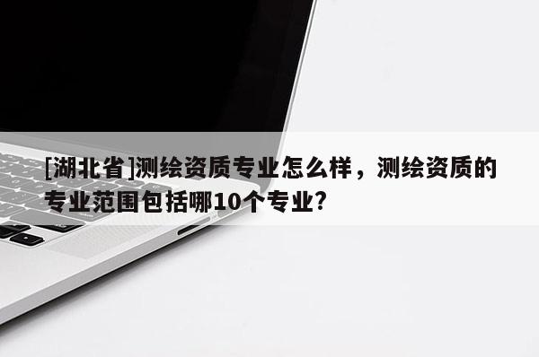 [湖北省]測(cè)繪資質(zhì)專業(yè)怎么樣，測(cè)繪資質(zhì)的專業(yè)范圍包括哪10個(gè)專業(yè)?