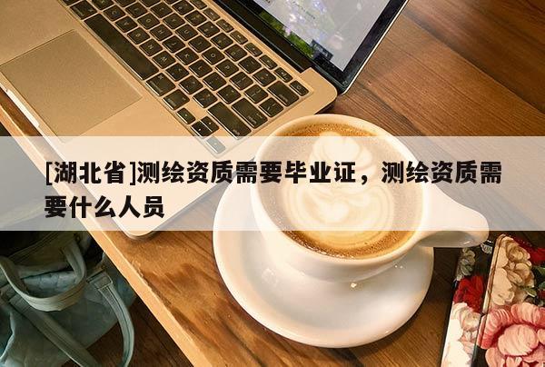 [湖北省]測繪資質(zhì)需要畢業(yè)證，測繪資質(zhì)需要什么人員