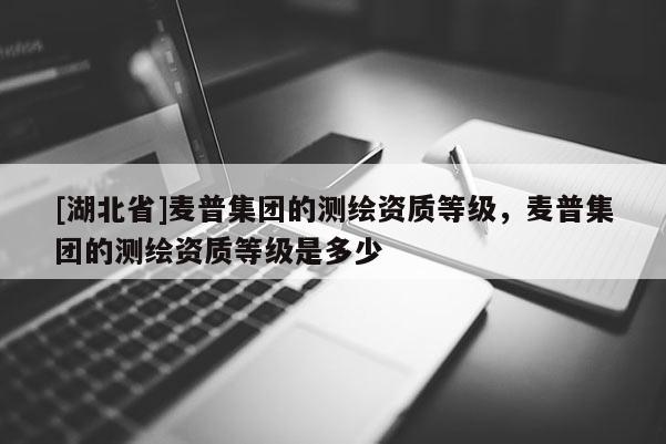 [湖北省]麥普集團的測繪資質(zhì)等級，麥普集團的測繪資質(zhì)等級是多少