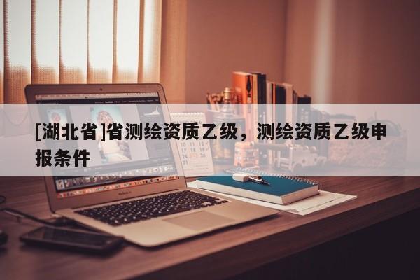 [湖北省]省測(cè)繪資質(zhì)乙級(jí)，測(cè)繪資質(zhì)乙級(jí)申報(bào)條件