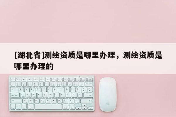 [湖北省]測繪資質是哪里辦理，測繪資質是哪里辦理的