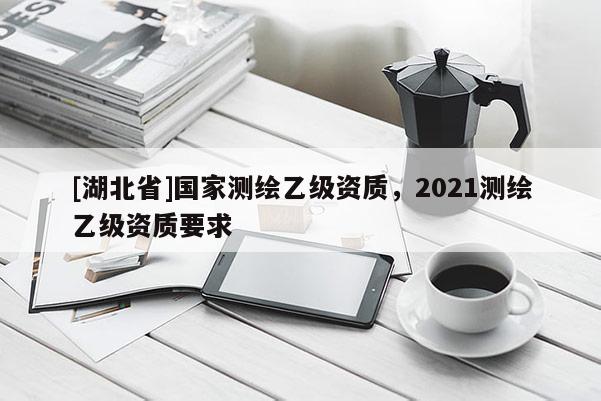 [湖北省]國家測繪乙級資質，2021測繪乙級資質要求