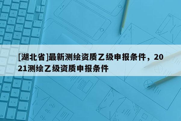 [湖北省]最新測繪資質(zhì)乙級申報條件，2021測繪乙級資質(zhì)申報條件