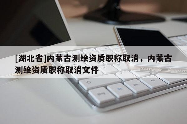 [湖北省]內蒙古測繪資質職稱取消，內蒙古測繪資質職稱取消文件