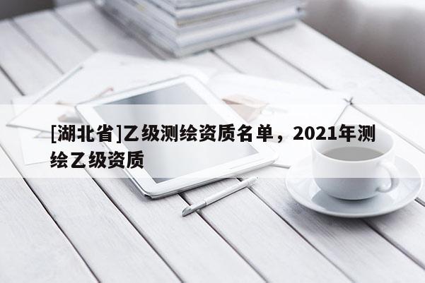 [湖北省]乙級測繪資質(zhì)名單，2021年測繪乙級資質(zhì)
