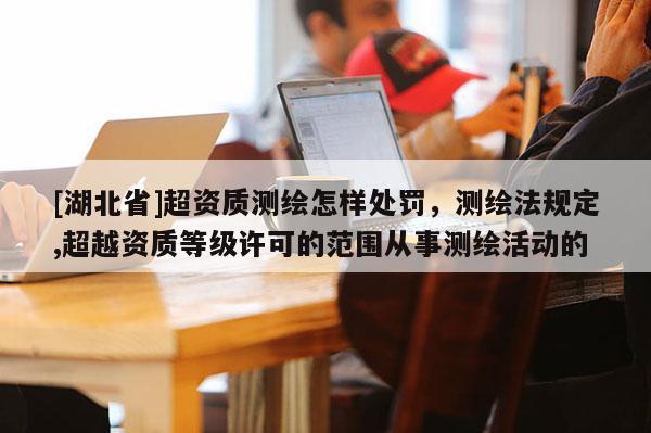 [湖北省]超資質(zhì)測(cè)繪怎樣處罰，測(cè)繪法規(guī)定,超越資質(zhì)等級(jí)許可的范圍從事測(cè)繪活動(dòng)的