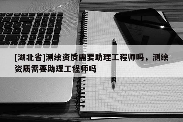 [湖北省]測繪資質(zhì)需要助理工程師嗎，測繪資質(zhì)需要助理工程師嗎