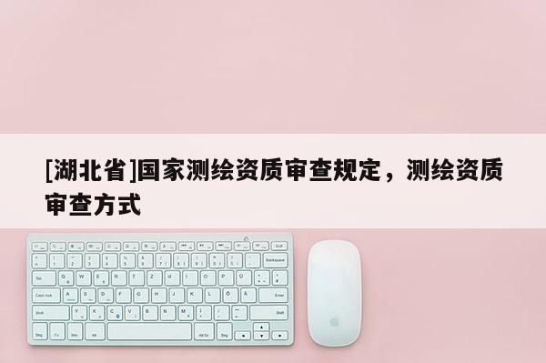 [湖北省]國(guó)家測(cè)繪資質(zhì)審查規(guī)定，測(cè)繪資質(zhì)審查方式
