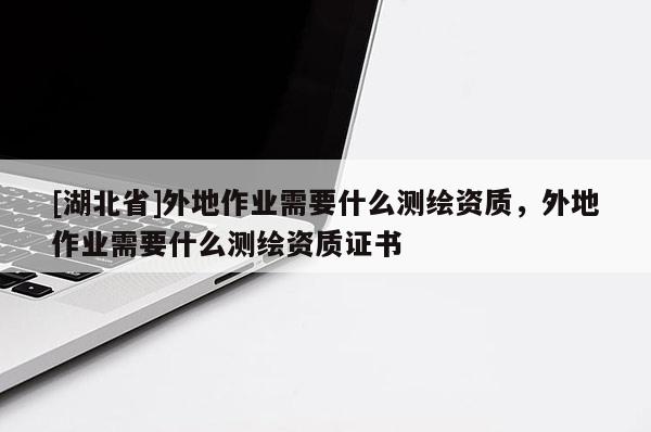 [湖北省]外地作業(yè)需要什么測繪資質(zhì)，外地作業(yè)需要什么測繪資質(zhì)證書