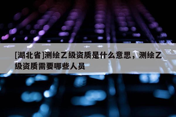 [湖北省]測繪乙級資質(zhì)是什么意思，測繪乙級資質(zhì)需要哪些人員